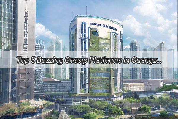 Top 5 Buzzing Gossip Platforms in Guangzhou Unveiling the Citys Latest Scoops